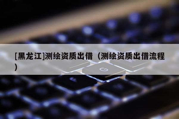 [黑龙江]测绘资质出借（测绘资质出借流程）