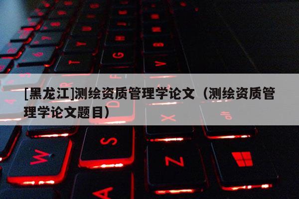 [黑龙江]测绘资质管理学论文（测绘资质管理学论文题目）