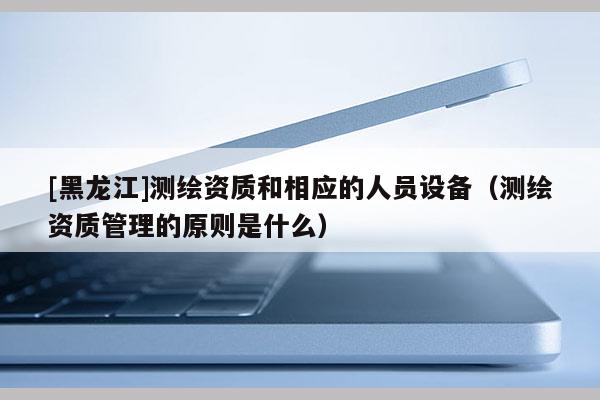 [黑龙江]测绘资质和相应的人员设备（测绘资质管理的原则是什么）