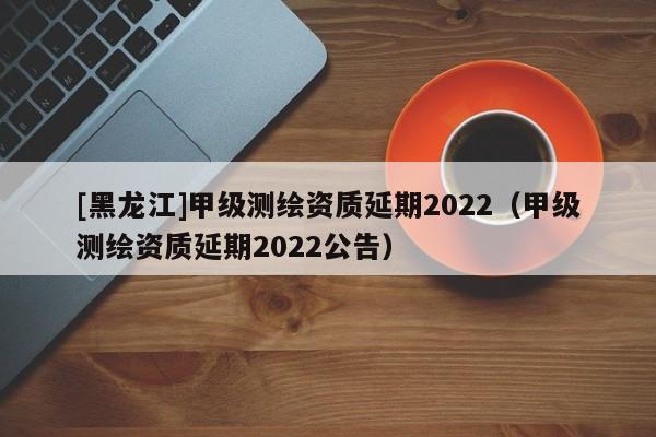 [黑龙江]甲级测绘资质延期2022（甲级测绘资质延期2022公告）