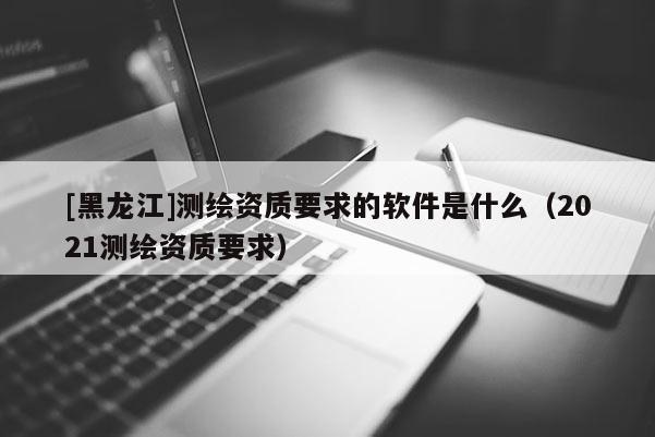 [黑龙江]测绘资质要求的软件是什么（2021测绘资质要求）