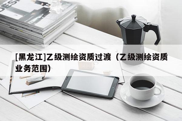 [黑龙江]乙级测绘资质过渡（乙级测绘资质业务范围）