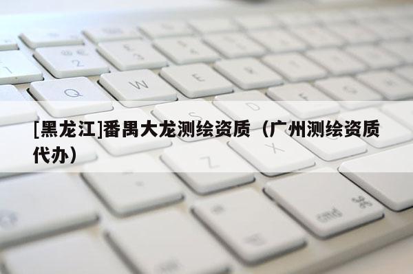 [黑龙江]番禺大龙测绘资质（广州测绘资质代办）