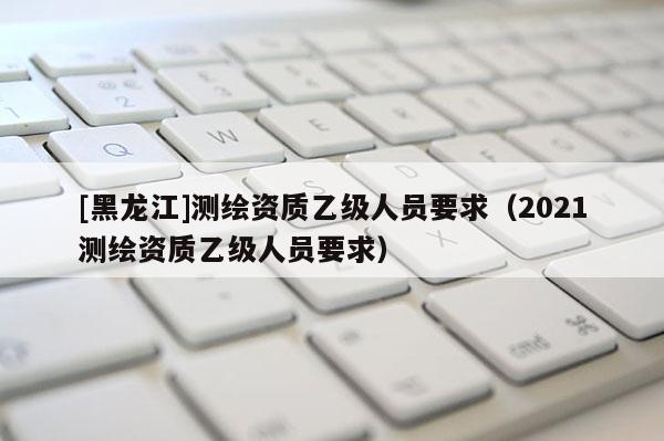 [黑龙江]测绘资质乙级人员要求（2021测绘资质乙级人员要求）