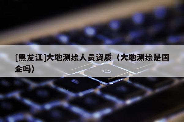 [黑龙江]大地测绘人员资质（大地测绘是国企吗）