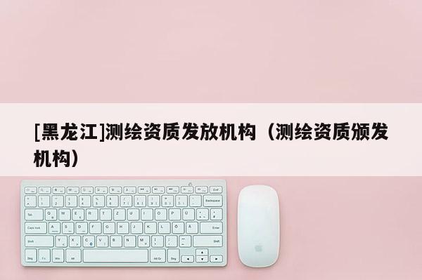 [黑龙江]测绘资质发放机构（测绘资质颁发机构）