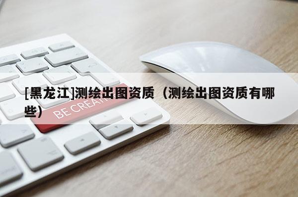 [黑龙江]测绘出图资质（测绘出图资质有哪些）