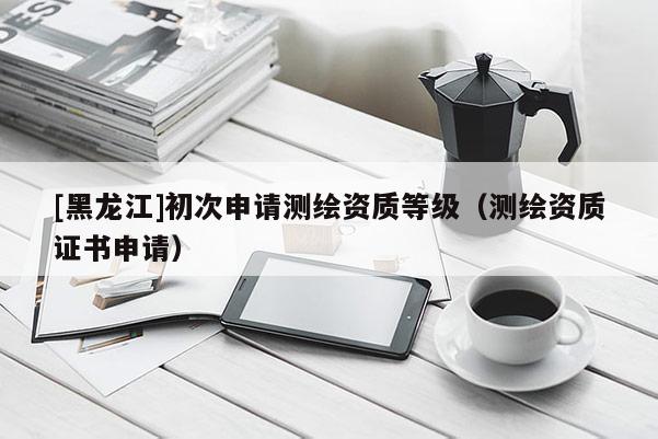 [黑龙江]初次申请测绘资质等级（测绘资质证书申请）