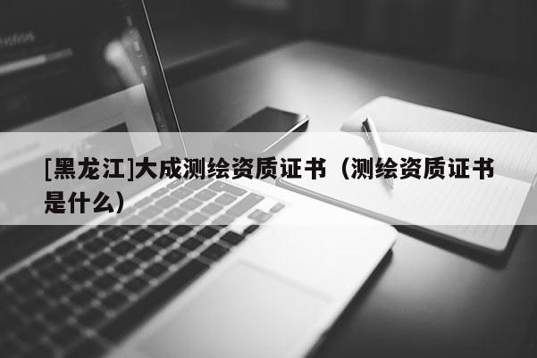 [黑龙江]大成测绘资质证书（测绘资质证书是什么）
