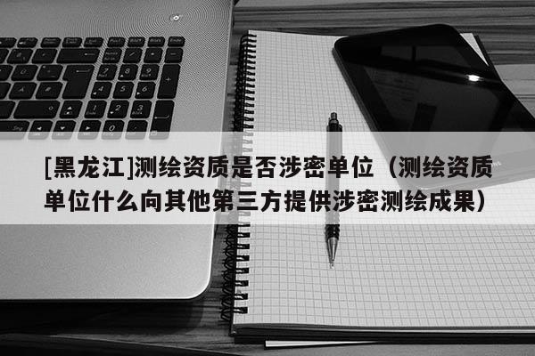 [黑龙江]测绘资质是否涉密单位（测绘资质单位什么向其他第三方提供涉密测绘成果）