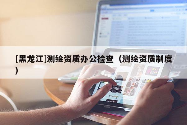 [黑龙江]测绘资质办公检查（测绘资质制度）