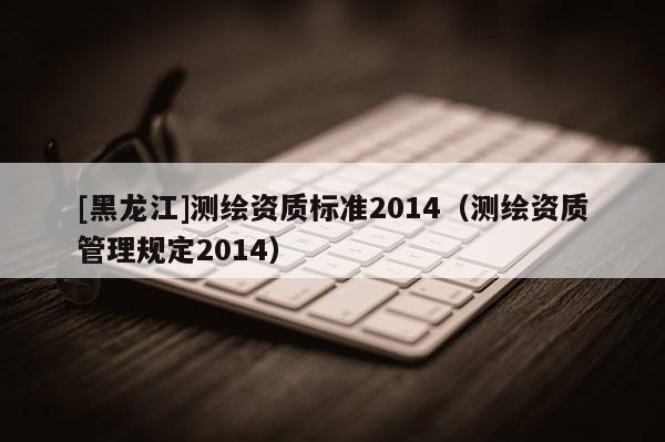 [黑龙江]测绘资质标准2014（测绘资质管理规定2014）