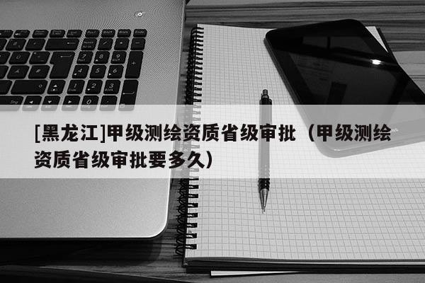 [黑龙江]甲级测绘资质省级审批（甲级测绘资质省级审批要多久）