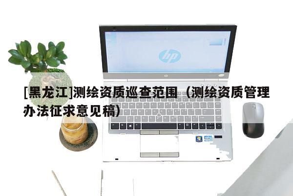 [黑龙江]测绘资质巡查范围（测绘资质管理办法征求意见稿）