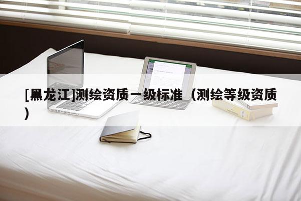 [黑龙江]测绘资质一级标准（测绘等级资质）