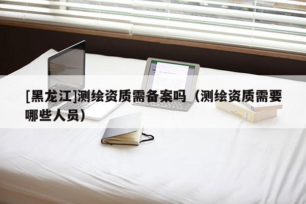 [黑龙江]测绘资质需备案吗（测绘资质需要哪些人员）