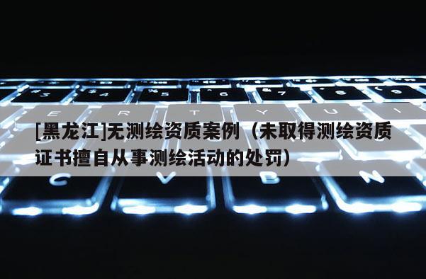 [黑龙江]无测绘资质案例（未取得测绘资质证书擅自从事测绘活动的处罚）