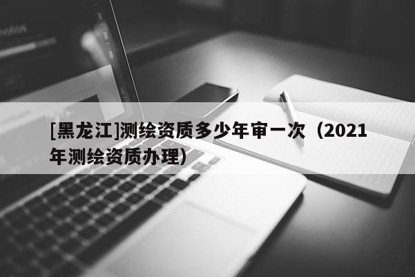 [黑龙江]测绘资质多少年审一次（2021年测绘资质办理）