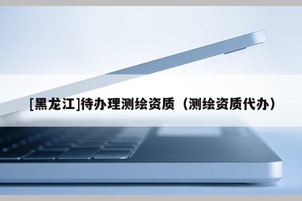 [黑龙江]待办理测绘资质（测绘资质代办）