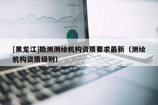 [黑龙江]勘测测绘机构资质要求最新（测绘机构资质级别）