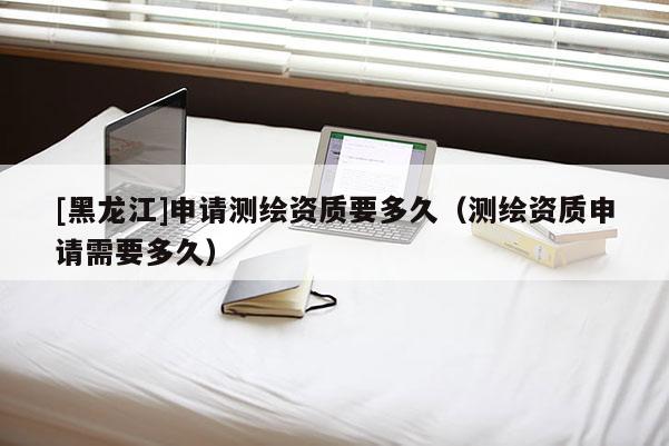 [黑龙江]申请测绘资质要多久（测绘资质申请需要多久）