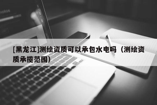 [黑龙江]测绘资质可以承包水电吗（测绘资质承揽范围）