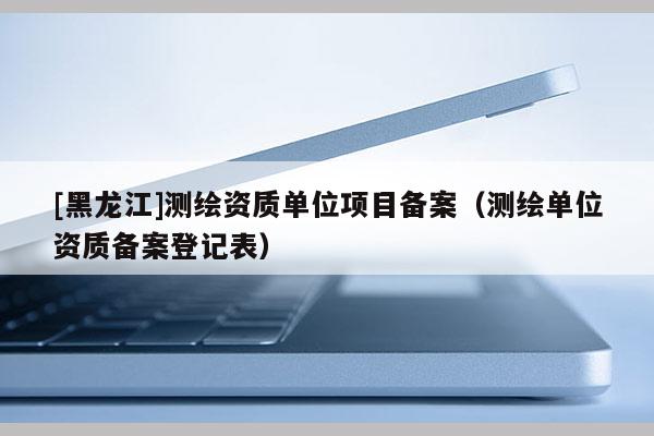 [黑龙江]测绘资质单位项目备案（测绘单位资质备案登记表）