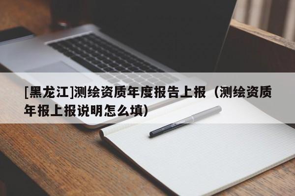 [黑龙江]测绘资质年度报告上报（测绘资质年报上报说明怎么填）