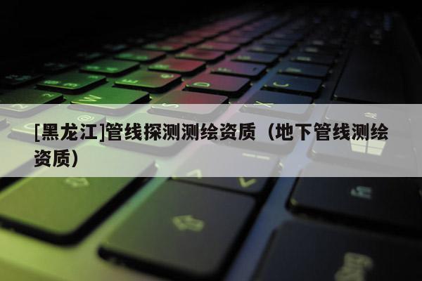 [黑龙江]管线探测测绘资质（地下管线测绘资质）