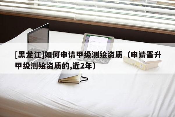 [黑龙江]如何申请甲级测绘资质（申请晋升甲级测绘资质的,近2年）