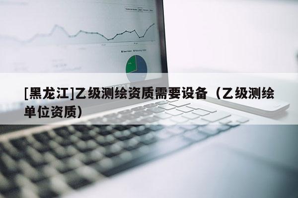 [黑龙江]乙级测绘资质需要设备（乙级测绘单位资质）