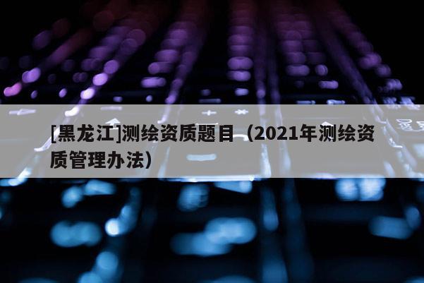[黑龙江]测绘资质题目（2021年测绘资质管理办法）