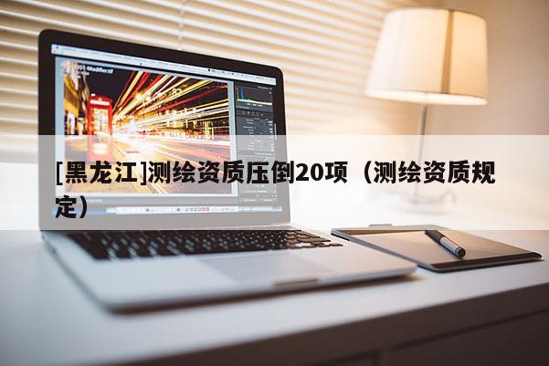 [黑龙江]测绘资质压倒20项（测绘资质规定）