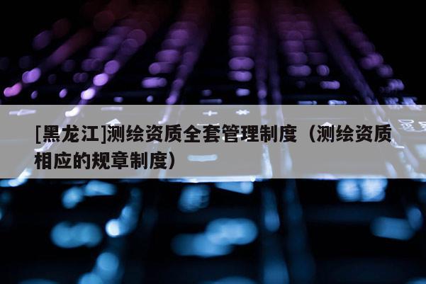 [黑龙江]测绘资质全套管理制度（测绘资质相应的规章制度）