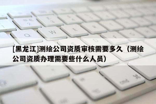 [黑龙江]测绘公司资质审核需要多久（测绘公司资质办理需要些什么人员）