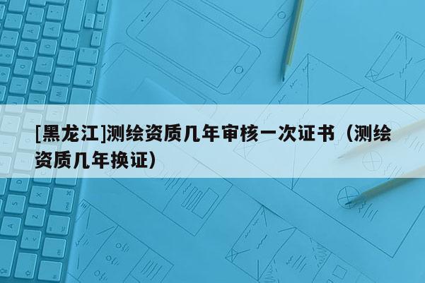 [黑龙江]测绘资质几年审核一次证书（测绘资质几年换证）