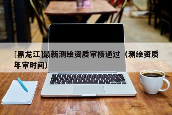 [黑龙江]最新测绘资质审核通过（测绘资质年审时间）