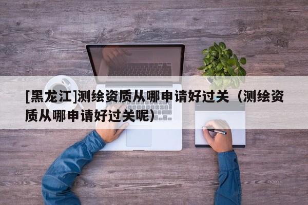 [黑龙江]测绘资质从哪申请好过关（测绘资质从哪申请好过关呢）