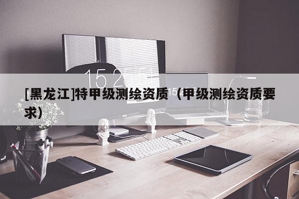 [黑龙江]特甲级测绘资质（甲级测绘资质要求）