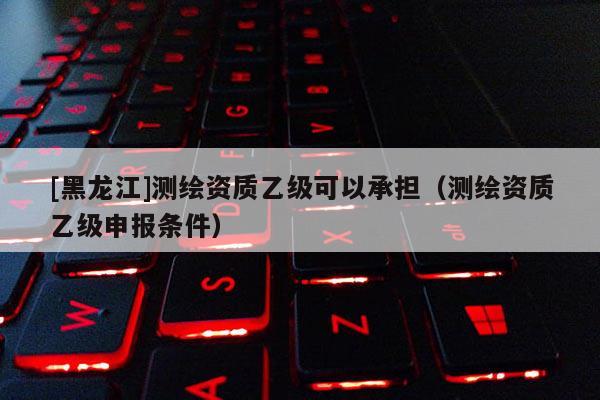 [黑龙江]测绘资质乙级可以承担（测绘资质乙级申报条件）