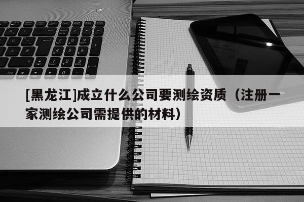 [黑龙江]成立什么公司要测绘资质（注册一家测绘公司需提供的材料）