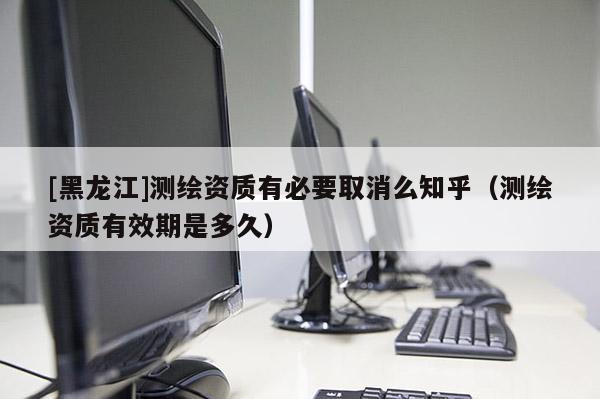 [黑龙江]测绘资质有必要取消么知乎（测绘资质有效期是多久）
