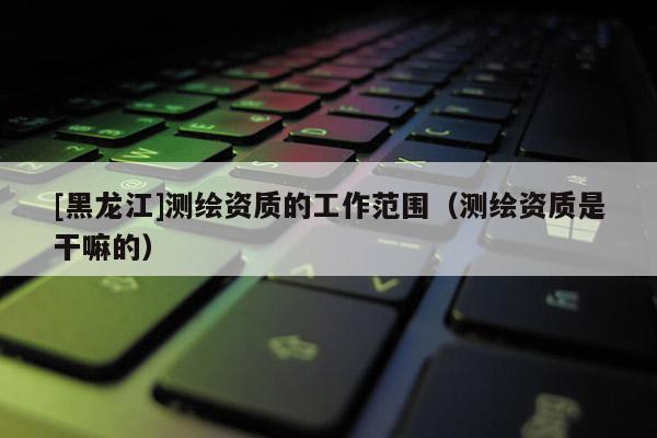 [黑龙江]测绘资质的工作范围（测绘资质是干嘛的）