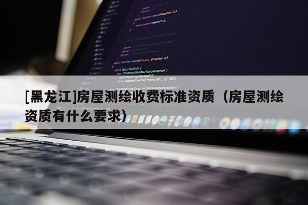 [黑龙江]房屋测绘收费标准资质（房屋测绘资质有什么要求）