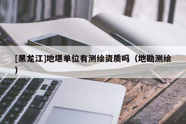 [黑龙江]地堪单位有测绘资质吗（地勘测绘）