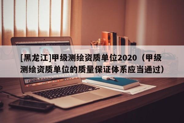[黑龙江]甲级测绘资质单位2020（甲级测绘资质单位的质量保证体系应当通过）