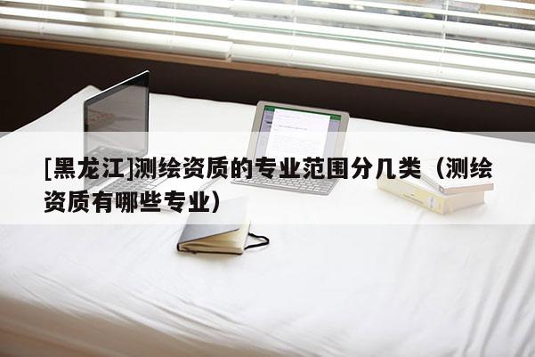 [黑龙江]测绘资质的专业范围分几类（测绘资质有哪些专业）