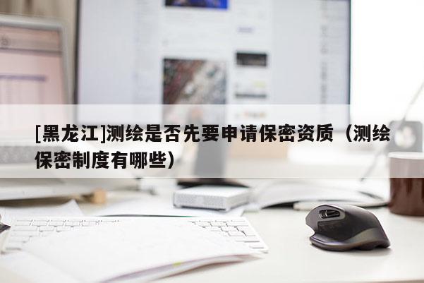 [黑龙江]测绘是否先要申请保密资质（测绘保密制度有哪些）