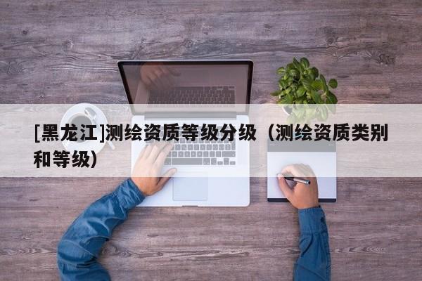 [黑龙江]测绘资质等级分级（测绘资质类别和等级）