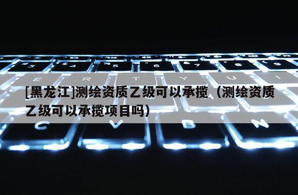 [黑龙江]测绘资质乙级可以承揽（测绘资质乙级可以承揽项目吗）